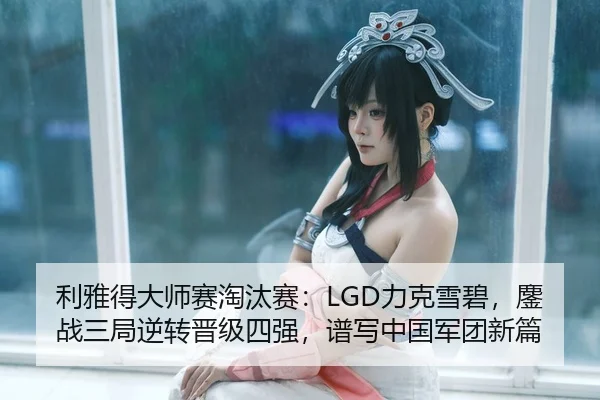 利雅得大师赛淘汰赛：LGD力克雪碧，鏖战三局逆转晋级四强，谱写中国军团新篇