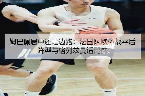 姆巴佩居中还是边路：法国队欧杯战平后阵型与格列兹曼适配性